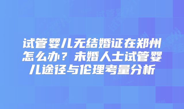 试管婴儿无结婚证在郑州怎么办？未婚人士试管婴儿途径与伦理考量分析