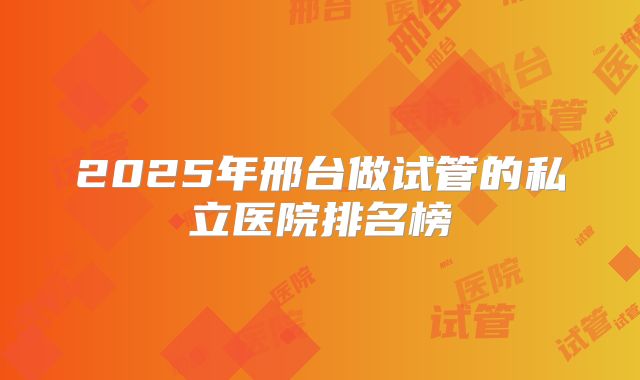 2025年邢台做试管的私立医院排名榜