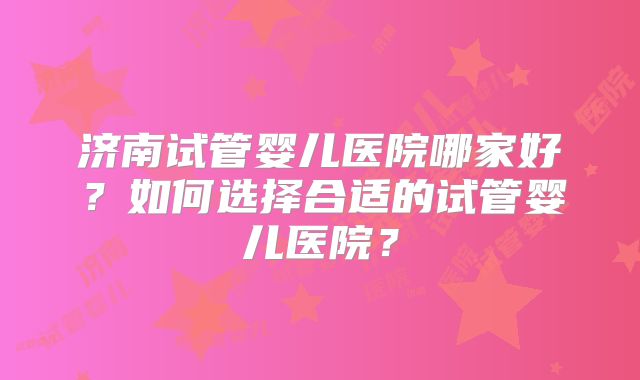 济南试管婴儿医院哪家好?如何选择合适的试管婴儿医院?