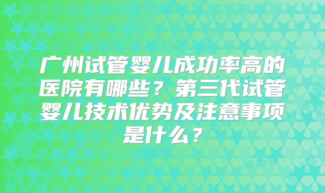 广州试管婴儿成功率高的医院有哪些?第三代试管婴儿技术优势及注意事项是什么?