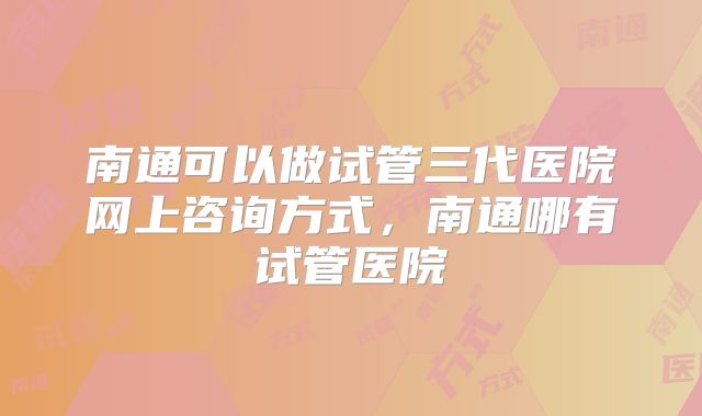 南通可以做试管三代医院网上咨询方式,南通哪有试管医院