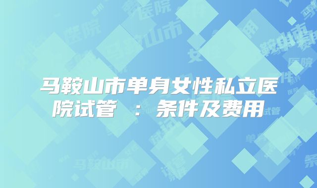 马鞍山市单身女性私立医院试管 ：条件及费用
