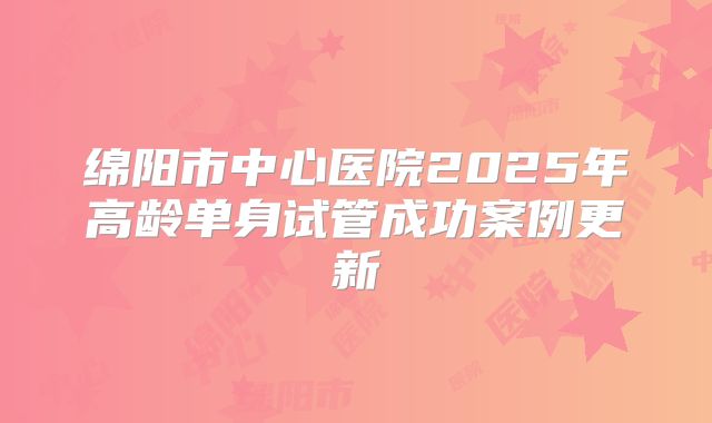 绵阳市中心医院2025年高龄单身试管成功案例更新