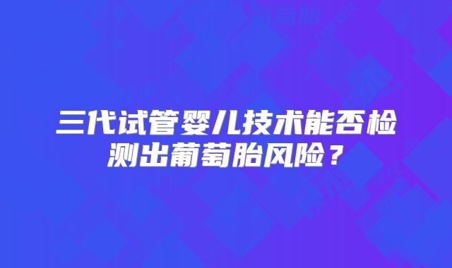 三代试管婴儿技术能否检测出葡萄胎风险？