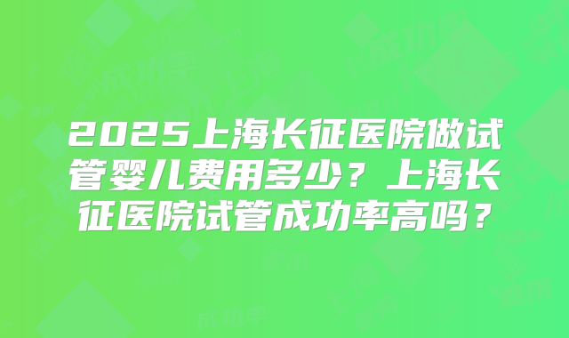 2025上海长征医院做试管婴儿费用多少？上海长征医院试管成功率高吗？
