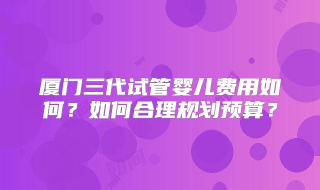 厦门三代试管婴儿费用如何?如何合理规划预算?