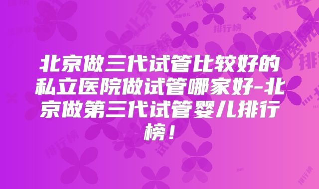 北京做三代试管比较好的私立医院做试管哪家好-北京做第三代试管婴儿排行榜!