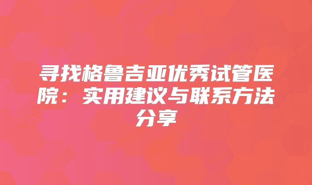 寻找格鲁吉亚优秀试管医院：实用建议与联系方法分享