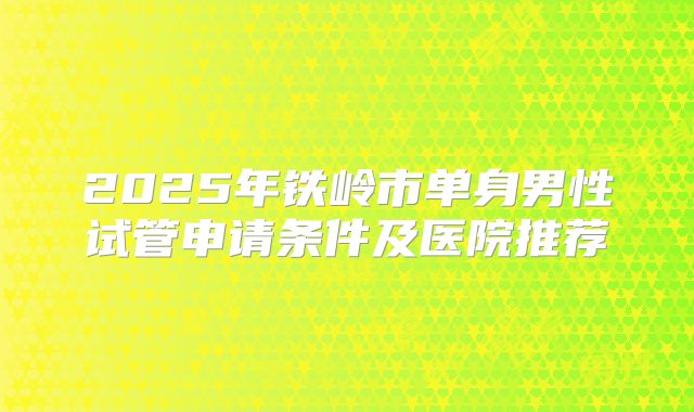 2025年铁岭市单身男性试管申请条件及医院推荐