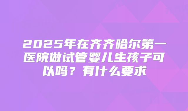 2025年在齐齐哈尔第一医院做试管婴儿生孩子可以吗?有什么要求