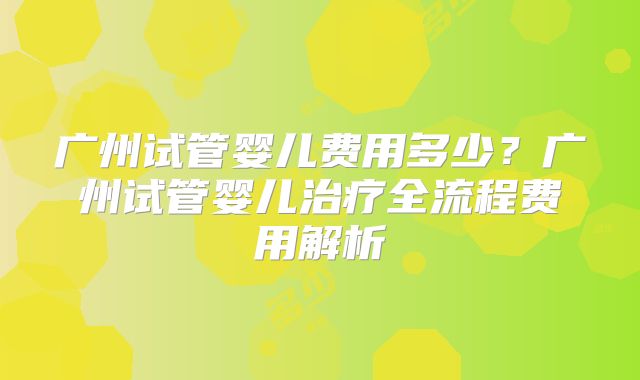 广州试管婴儿费用多少？广州试管婴儿治疗全流程费用解析