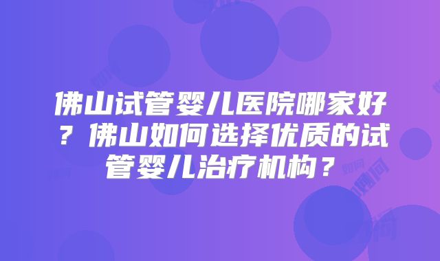 佛山试管婴儿医院哪家好？佛山如何选择优质的试管婴儿治疗机构？