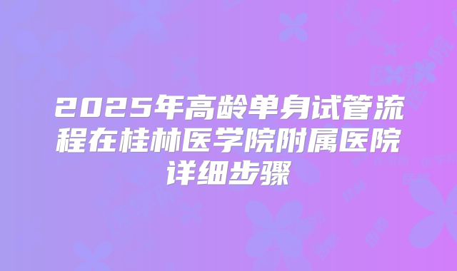 2025年高龄单身试管流程在桂林医学院附属医院详细步骤