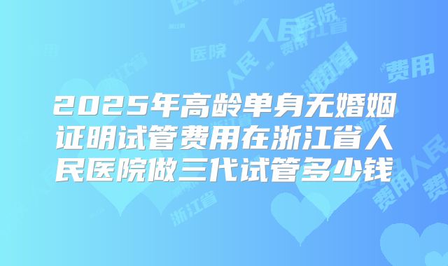 2025年高龄单身无婚姻证明试管费用在浙江省人民医院做三代试管多少钱