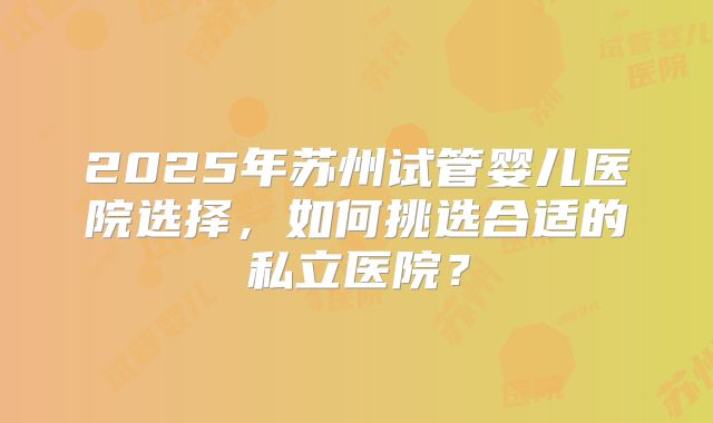 2025年苏州试管婴儿医院选择，如何挑选合适的私立医院？