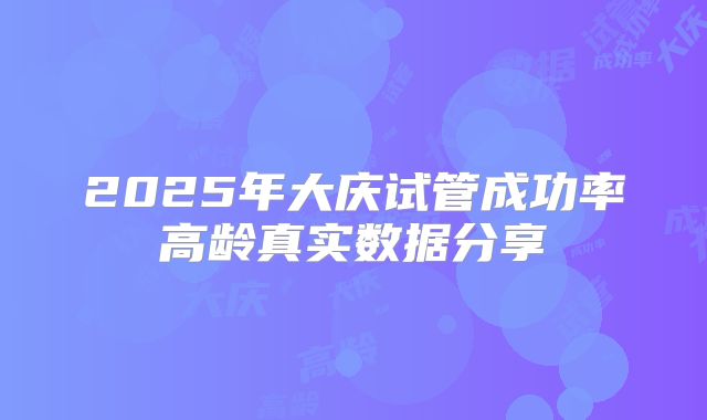 2025年大庆试管成功率高龄真实数据分享
