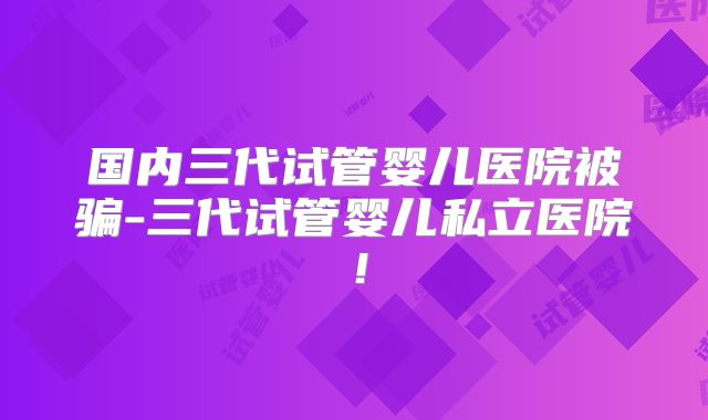 国内三代试管婴儿医院被骗-三代试管婴儿私立医院!