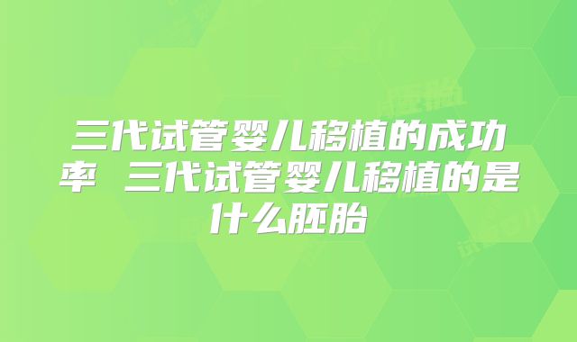 三代试管婴儿移植的成功率 三代试管婴儿移植的是什么胚胎
