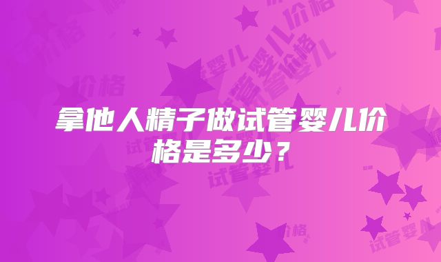 拿他人精子做试管婴儿价格是多少?