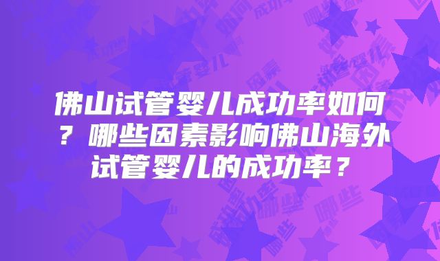 佛山试管婴儿成功率如何？哪些因素影响佛山海外试管婴儿的成功率？