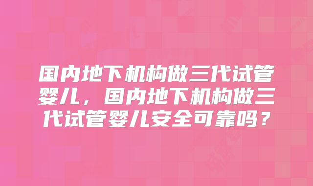 国内地下机构做三代试管婴儿,国内地下机构做三代试管婴儿安全可靠吗?
