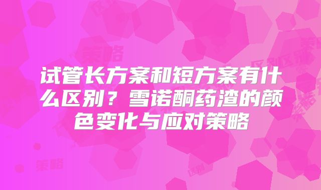 试管长方案和短方案有什么区别？雪诺酮药渣的颜色变化与应对策略