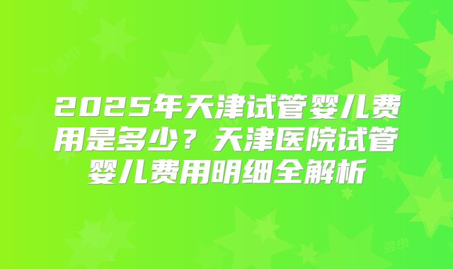 2025年天津试管婴儿费用是多少？天津医院试管婴儿费用明细全解析