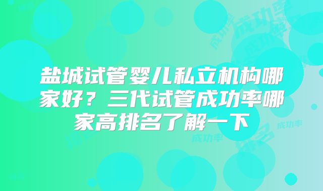 盐城试管婴儿私立机构哪家好？三代试管成功率哪家高排名了解一下