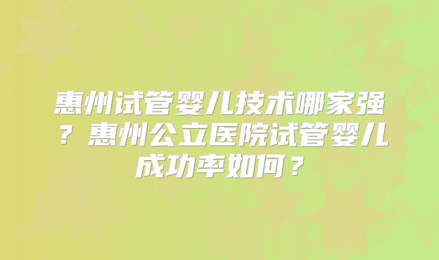 惠州试管婴儿技术哪家强?惠州公立医院试管婴儿成功率如何?