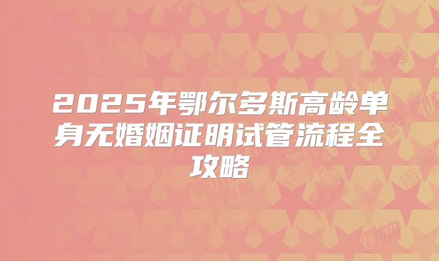 2025年鄂尔多斯高龄单身无婚姻证明试管流程全攻略