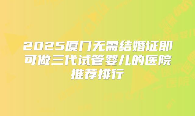 2025厦门无需结婚证即可做三代试管婴儿的医院推荐排行