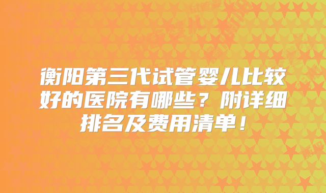 衡阳第三代试管婴儿比较好的医院有哪些?附详细排名及费用清单!