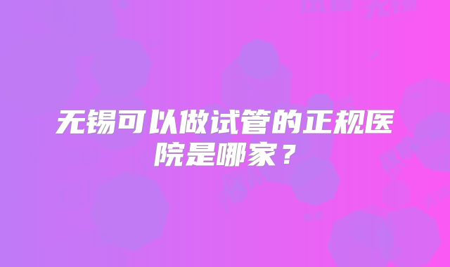 无锡可以做试管的正规医院是哪家?