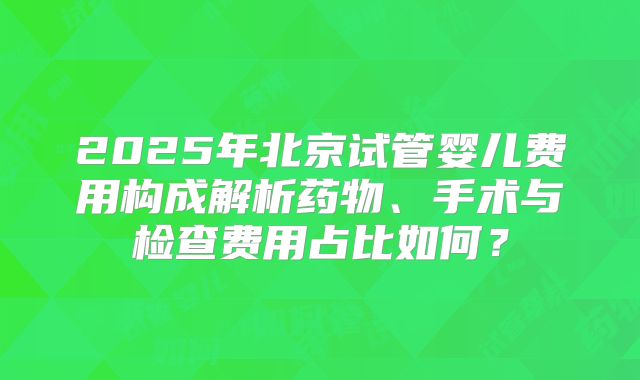 2025年北京试管婴儿费用构成解析药物、手术与检查费用占比如何?