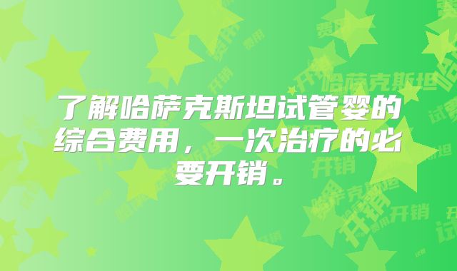 了解哈萨克斯坦试管婴的综合费用，一次治疗的必要开销。