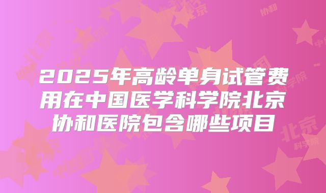 2025年高龄单身试管费用在中国医学科学院北京协和医院包含哪些项目