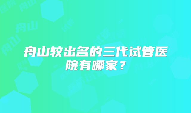 舟山较出名的三代试管医院有哪家?