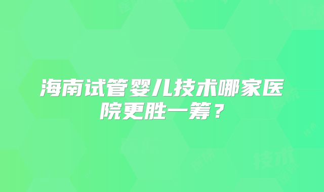 海南试管婴儿技术哪家医院更胜一筹?