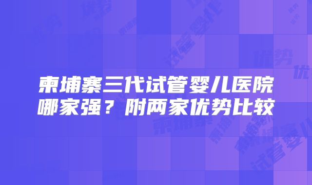 柬埔寨三代试管婴儿医院哪家强?附两家优势比较