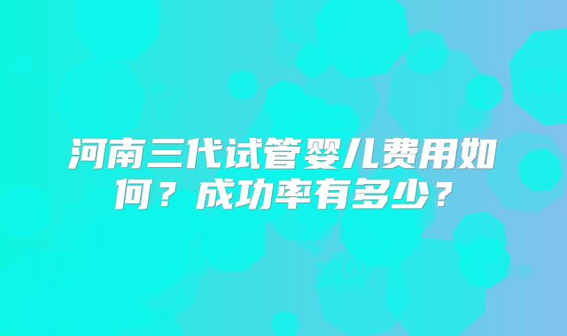 河南三代试管婴儿费用如何?成功率有多少?