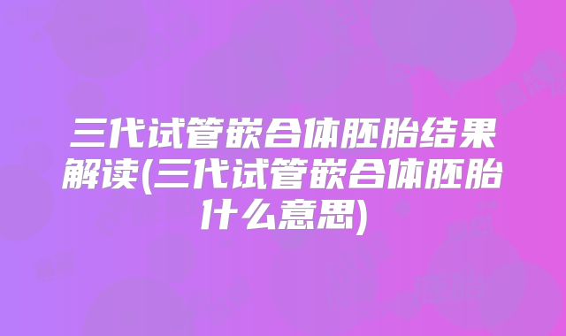 三代试管嵌合体胚胎结果解读(三代试管嵌合体胚胎什么意思)