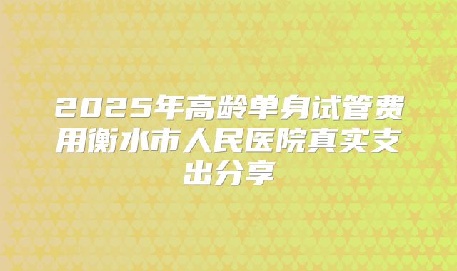 2025年高龄单身试管费用衡水市人民医院真实支出分享