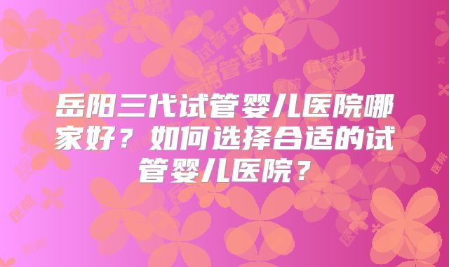 岳阳三代试管婴儿医院哪家好？如何选择合适的试管婴儿医院？