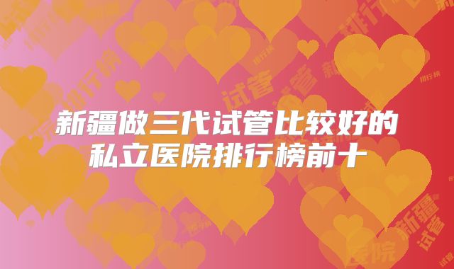 新疆做三代试管比较好的私立医院排行榜前十