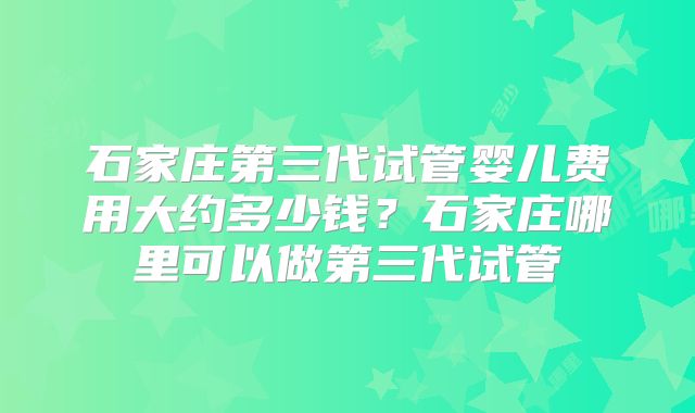 石家庄第三代试管婴儿费用大约多少钱?石家庄哪里可以做第三代试管