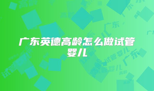 广东英德高龄怎么做试管婴儿