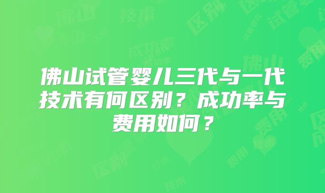 佛山试管婴儿三代与一代技术有何区别?成功率与费用如何?