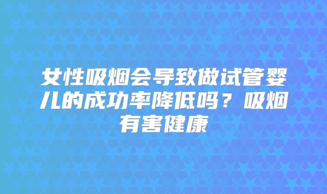 女性吸烟会导致做试管婴儿的成功率降低吗？吸烟有害健康