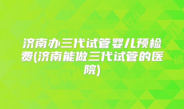 济南办三代试管婴儿预检费(济南能做三代试管的医院)