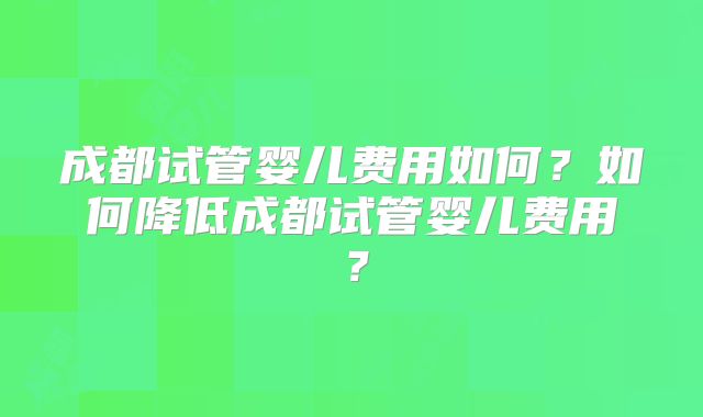 成都试管婴儿费用如何?如何降低成都试管婴儿费用?